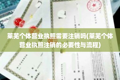 莱芜个体营业执照需要注销吗(莱芜个体营业执照注销的必要性与流程)
