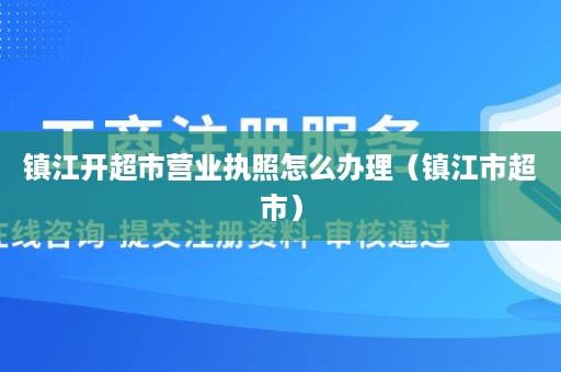 镇江开超市营业执照怎么办理（镇江市超市）