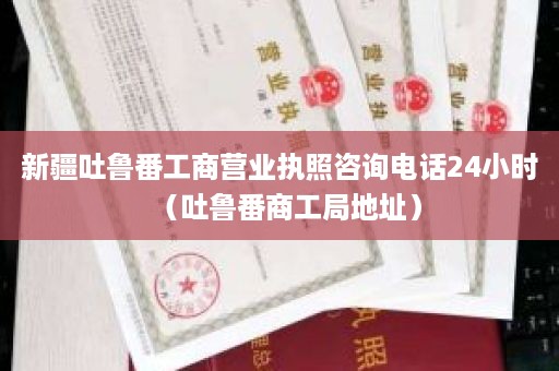 新疆吐鲁番工商营业执照咨询电话24小时（吐鲁番商工局地址）