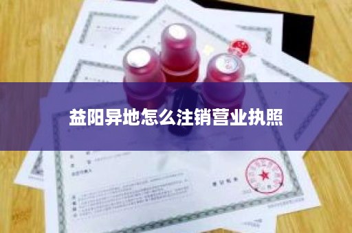 益阳异地怎么注销营业执照
