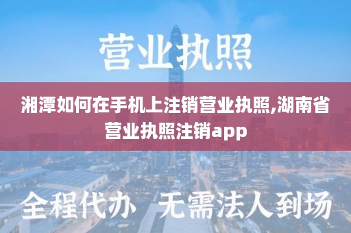 湘潭如何在手机上注销营业执照,湖南省营业执照注销app
