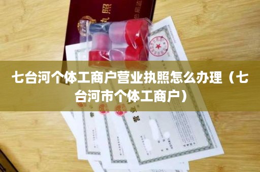 七台河个体工商户营业执照怎么办理（七台河市个体工商户）