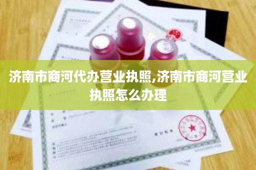 济南市商河代办营业执照,济南市商河营业执照怎么办理