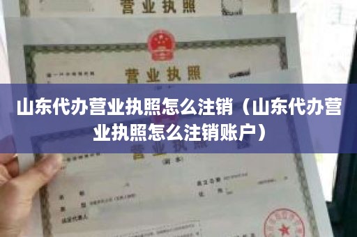 山东代办营业执照怎么注销（山东代办营业执照怎么注销账户）