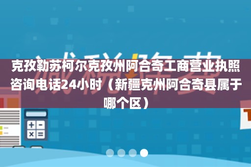 克孜勒苏柯尔克孜州阿合奇工商营业执照咨询电话24小时（新疆克州阿合奇县属于哪个区）