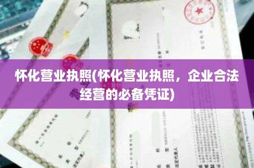 怀化营业执照(怀化营业执照，企业合法经营的必备凭证)