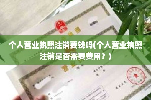 个人营业执照注销要钱吗(个人营业执照注销是否需要费用？)