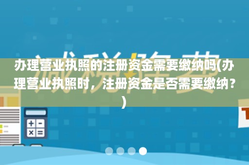 办理营业执照的注册资金需要缴纳吗(办理营业执照时，注册资金是否需要缴纳？)