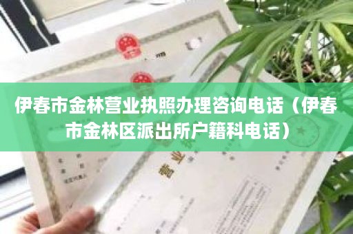 伊春市金林营业执照办理咨询电话（伊春市金林区派出所户籍科电话）