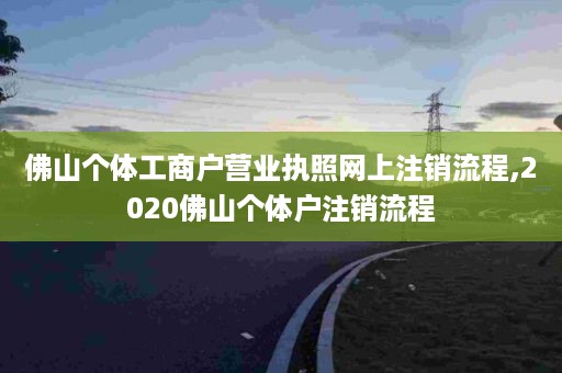 佛山个体工商户营业执照网上注销流程,2020佛山个体户注销流程