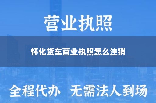 怀化货车营业执照怎么注销