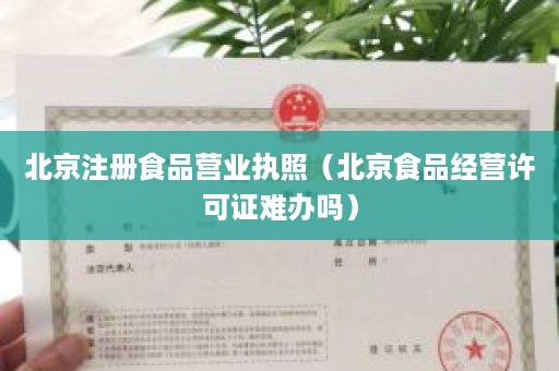 北京注册食品营业执照（北京食品经营许可证难办吗）