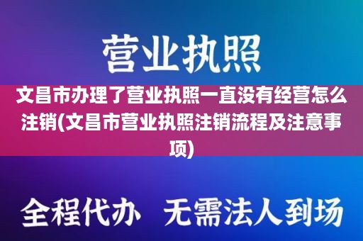 文昌市办理了营业执照一直没有经营怎么注销(文昌市营业执照注销流程及注意事项)