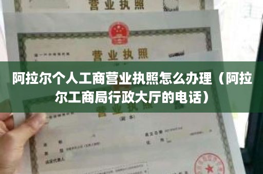 阿拉尔个人工商营业执照怎么办理（阿拉尔工商局行政大厅的电话）