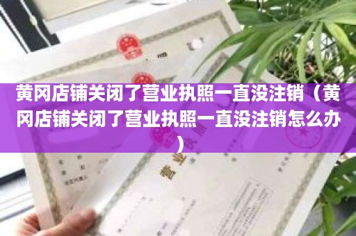 黄冈店铺关闭了营业执照一直没注销（黄冈店铺关闭了营业执照一直没注销怎么办）