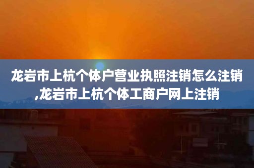 龙岩市上杭个体户营业执照注销怎么注销,龙岩市上杭个体工商户网上注销