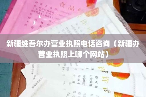 新疆维吾尔办营业执照电话咨询（新疆办营业执照上哪个网站）