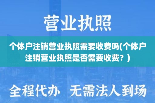 个体户注销营业执照需要收费吗(个体户注销营业执照是否需要收费？)