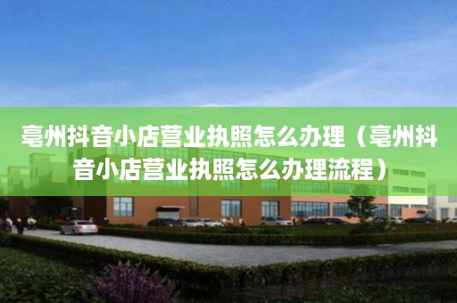 亳州抖音小店营业执照怎么办理（亳州抖音小店营业执照怎么办理流程）