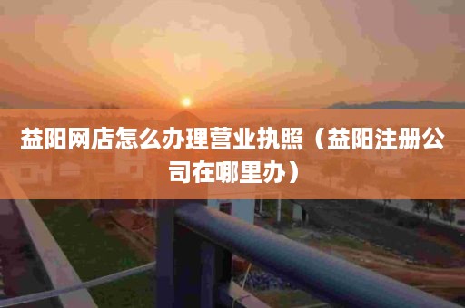 益阳网店怎么办理营业执照（益阳注册公司在哪里办）
