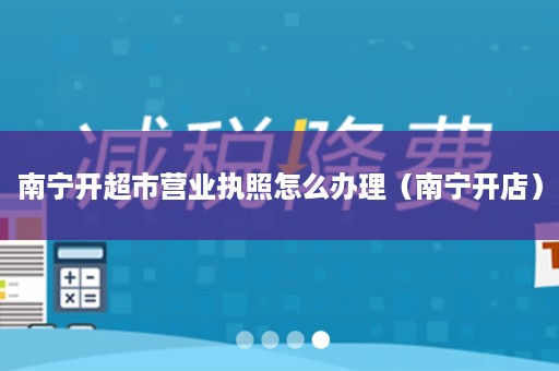南宁开超市营业执照怎么办理（南宁开店）