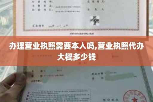 办理营业执照需要本人吗,营业执照代办大概多少钱