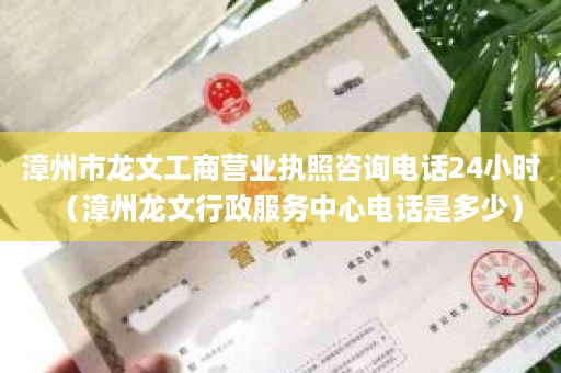 漳州市龙文工商营业执照咨询电话24小时（漳州龙文行政服务中心电话是多少）
