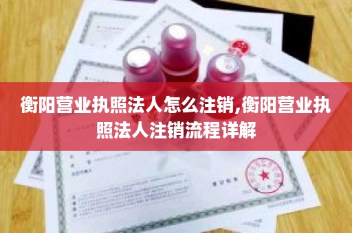 衡阳营业执照法人怎么注销,衡阳营业执照法人注销流程详解