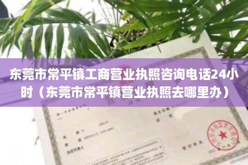 东莞市常平镇工商营业执照咨询电话24小时（东莞市常平镇营业执照去哪里办）