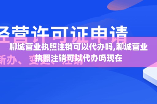 聊城营业执照注销可以代办吗,聊城营业执照注销可以代办吗现在
