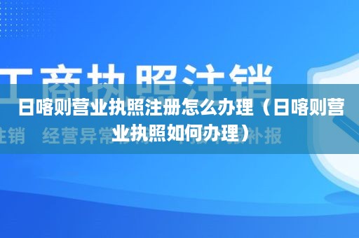 日喀则营业执照注册怎么办理（日喀则营业执照如何办理）