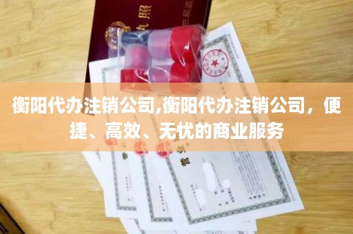 衡阳代办注销公司,衡阳代办注销公司，便捷、高效、无忧的商业服务