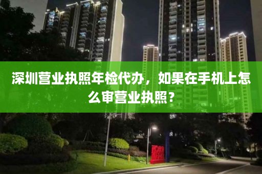 深圳营业执照年检代办，如果在手机上怎么审营业执照？