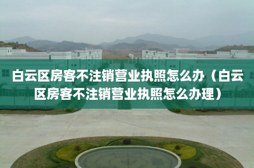 白云区房客不注销营业执照怎么办（白云区房客不注销营业执照怎么办理）