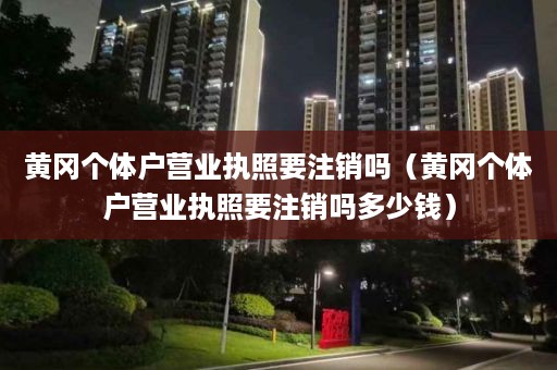 黄冈个体户营业执照要注销吗（黄冈个体户营业执照要注销吗多少钱）