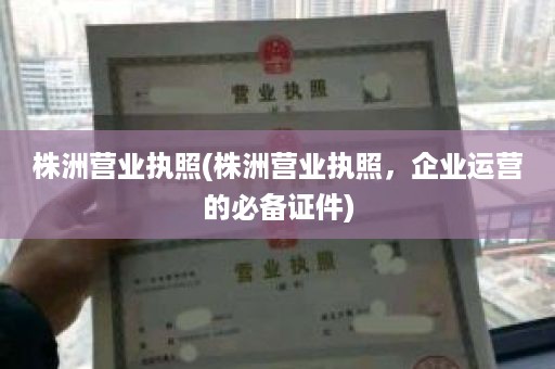 株洲营业执照(株洲营业执照，企业运营的必备证件)
