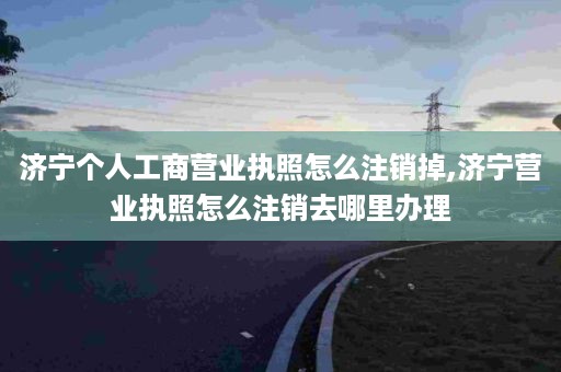 济宁个人工商营业执照怎么注销掉,济宁营业执照怎么注销去哪里办理