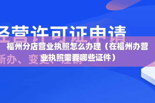 福州分店营业执照怎么办理（在福州办营业执照需要哪些证件）