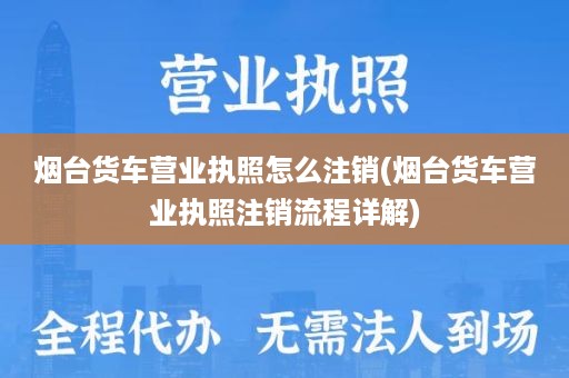 烟台货车营业执照怎么注销(烟台货车营业执照注销流程详解)