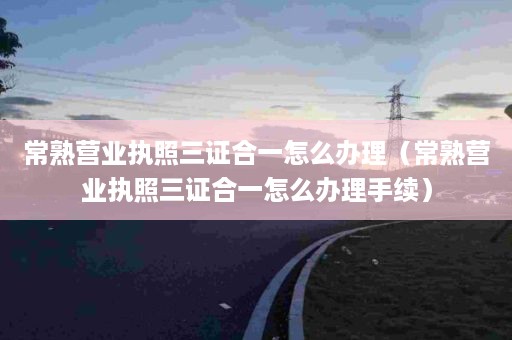 常熟营业执照三证合一怎么办理（常熟营业执照三证合一怎么办理手续）