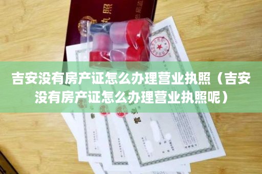 吉安没有房产证怎么办理营业执照（吉安没有房产证怎么办理营业执照呢）