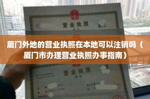 厦门外地的营业执照在本地可以注销吗（厦门市办理营业执照办事指南）