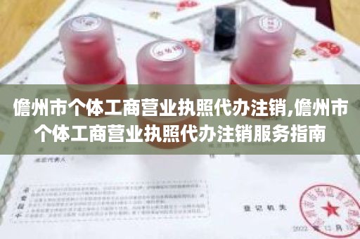 儋州市个体工商营业执照代办注销,儋州市个体工商营业执照代办注销服务指南