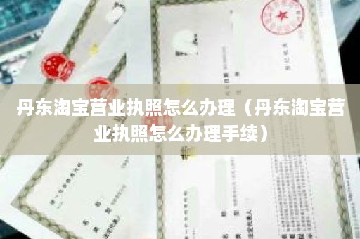 丹东淘宝营业执照怎么办理（丹东淘宝营业执照怎么办理手续）
