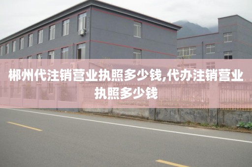 郴州代注销营业执照多少钱,代办注销营业执照多少钱