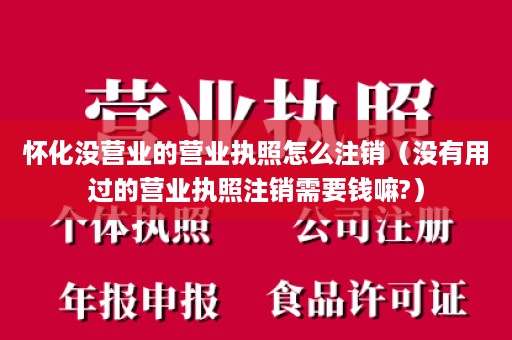 怀化没营业的营业执照怎么注销（没有用过的营业执照注销需要钱嘛?）