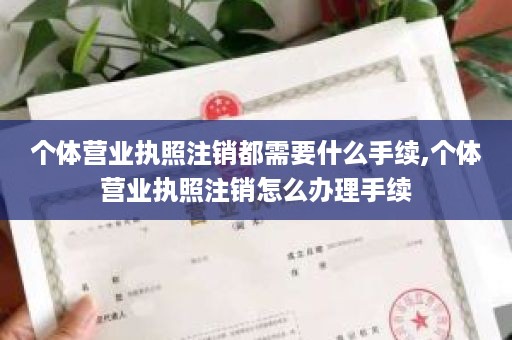 个体营业执照注销都需要什么手续,个体营业执照注销怎么办理手续