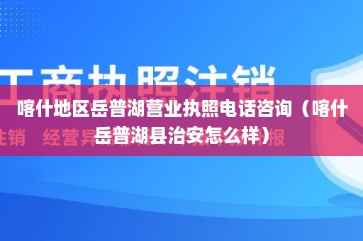 喀什地区岳普湖营业执照电话咨询（喀什岳普湖县治安怎么样）
