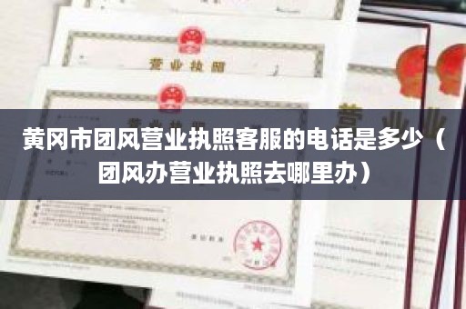 黄冈市团风营业执照客服的电话是多少（团风办营业执照去哪里办）