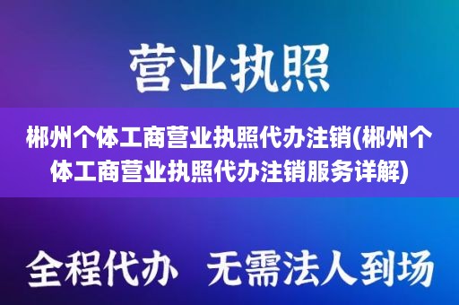 郴州个体工商营业执照代办注销(郴州个体工商营业执照代办注销服务详解)